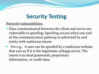 Security Testing
Network vulnerabilities:
 Data communicated between the client and server are
  vulnerable to spoofing. Spoofing occurs when one end
  of the communication pathway is subverted by and
  entity with malicious intent.
 For e.g., A user can be spoofed by a malicious website
  that acts as if it is the legitimate webapp server. The
  intent is to steal passwords, proprietary
  information, or credit data.
 