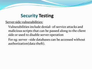 Security Testing
Server side vulnerabilities:
  Vulnerabilities include denial- of-service attacks and
  malicious scripts that can be passed along to the client
  side or used to disable server operation
  For eg: server –side databases can be accessed without
  authorization(data theft).
 