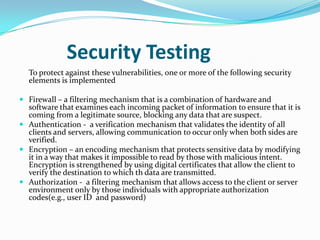 Security Testing
  To protect against these vulnerabilities, one or more of the following security
  elements is implemented

 Firewall – a filtering mechanism that is a combination of hardware and
  software that examines each incoming packet of information to ensure that it is
  coming from a legitimate source, blocking any data that are suspect.
 Authentication - a verification mechanism that validates the identity of all
  clients and servers, allowing communication to occur only when both sides are
  verified.
 Encryption – an encoding mechanism that protects sensitive data by modifying
  it in a way that makes it impossible to read by those with malicious intent.
  Encryption is strengthened by using digital certificates that allow the client to
  verify the destination to which th data are transmitted.
 Authorization - a filtering mechanism that allows access to the client or server
  environment only by those individuals with appropriate authorization
  codes(e.g., user ID and password)
 