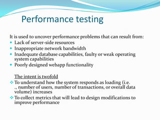 Performance testing
It is used to uncover performance problems that can result from:
 Lack of server-side resources
 Inappropriate network bandwidth
 Inadequate database capabilities, faulty or weak operating
   system capabilities
 Poorly designed webapp functionality

  The intent is twofold
 To understand how the system responds as loading (i.e.
  ., number of users, number of transactions, or overall data
  volume) increases
 To collect metrics that will lead to design modifications to
  improve performance
 