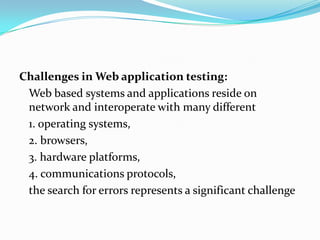 Challenges in Web application testing:
 Web based systems and applications reside on
 network and interoperate with many different
 1. operating systems,
 2. browsers,
 3. hardware platforms,
 4. communications protocols,
 the search for errors represents a significant challenge
 