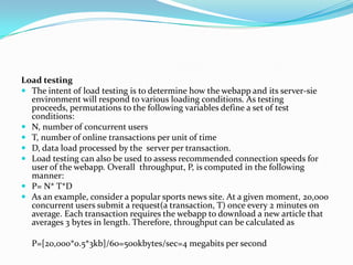 Load testing
 The intent of load testing is to determine how the webapp and its server-sie
  environment will respond to various loading conditions. As testing
  proceeds, permutations to the following variables define a set of test
  conditions:
 N, number of concurrent users
 T, number of online transactions per unit of time
 D, data load processed by the server per transaction.
 Load testing can also be used to assess recommended connection speeds for
  user of the webapp. Overall throughput, P, is computed in the following
  manner:
 P= N* T*D
 As an example, consider a popular sports news site. At a given moment, 20,000
  concurrent users submit a request(a transaction, T) once every 2 minutes on
  average. Each transaction requires the webapp to download a new article that
  averages 3 bytes in length. Therefore, throughput can be calculated as

  P=[20,000*0.5*3kb]/60=500kbytes/sec=4 megabits per second
 