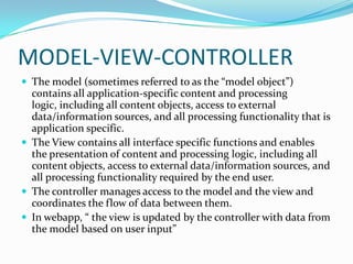MODEL-VIEW-CONTROLLER
 The model (sometimes referred to as the “model object”)
  contains all application-specific content and processing
  logic, including all content objects, access to external
  data/information sources, and all processing functionality that is
  application specific.
 The View contains all interface specific functions and enables
  the presentation of content and processing logic, including all
  content objects, access to external data/information sources, and
  all processing functionality required by the end user.
 The controller manages access to the model and the view and
  coordinates the flow of data between them.
 In webapp, “ the view is updated by the controller with data from
  the model based on user input”
 