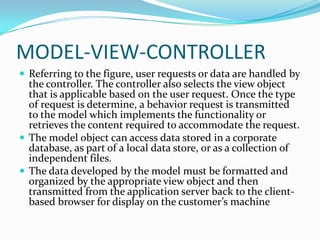 MODEL-VIEW-CONTROLLER
 Referring to the figure, user requests or data are handled by
  the controller. The controller also selects the view object
  that is applicable based on the user request. Once the type
  of request is determine, a behavior request is transmitted
  to the model which implements the functionality or
  retrieves the content required to accommodate the request.
 The model object can access data stored in a corporate
  database, as part of a local data store, or as a collection of
  independent files.
 The data developed by the model must be formatted and
  organized by the appropriate view object and then
  transmitted from the application server back to the client-
  based browser for display on the customer’s machine
 
