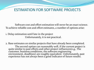 ESTIMATION FOR SOFTWARE PROJECTS


        Software cost and effort estimation will never be an exact science.
To achieve reliable cost and effort estimates, a number of options arise:

1. Delay estimation until late in the project
                  Unfortunately, it is not practical.

2. Base estimates on similar projects that have already been completed.
         The second option can reasonably well, if the current project is
   quite similar to past efforts and other project influences(e.g., The
   customer, business conditions, the software engineering
   environment, deadlines) are roughly equivalent. Unfortunately, past
   experience has not always been a good indicator of future results.
 