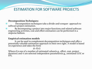 ESTIMATION FOR SOFTWARE PROJECTS

  Decomposition Techniques:
        Decomposition techniques take a divide-and-conquer approach to
  software project estimation.
       By decomposing a project into major functions and related software
  engineering activities, cost and effort estimation can be performed in a
  stepwise fashion.

  Empirical estimation models
        It can be used to complement decomposition techniques and offer a
  potentially valuable estimation approach in their own right. A model is based
  on experience and takes the form
                            d= f(vi)
  Where d is one of a number of estimated values(e.g., effort, cost, project
  duration) and vi are selected independent parameters(e.g., estimated LOC or
  FP).
 