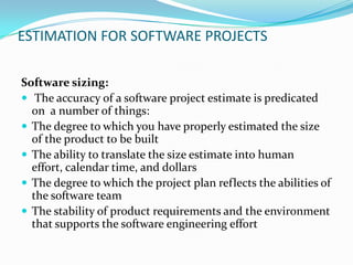 ESTIMATION FOR SOFTWARE PROJECTS

Software sizing:
 The accuracy of a software project estimate is predicated
  on a number of things:
 The degree to which you have properly estimated the size
  of the product to be built
 The ability to translate the size estimate into human
  effort, calendar time, and dollars
 The degree to which the project plan reflects the abilities of
  the software team
 The stability of product requirements and the environment
  that supports the software engineering effort
 