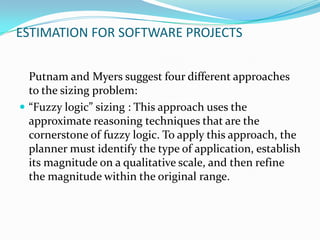ESTIMATION FOR SOFTWARE PROJECTS


  Putnam and Myers suggest four different approaches
  to the sizing problem:
 “Fuzzy logic” sizing : This approach uses the
  approximate reasoning techniques that are the
  cornerstone of fuzzy logic. To apply this approach, the
  planner must identify the type of application, establish
  its magnitude on a qualitative scale, and then refine
  the magnitude within the original range.
 