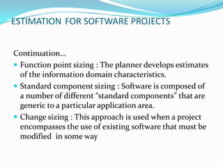ESTIMATION FOR SOFTWARE PROJECTS


Continuation…
 Function point sizing : The planner develops estimates
  of the information domain characteristics.
 Standard component sizing : Software is composed of
  a number of different “standard components” that are
  generic to a particular application area.
 Change sizing : This approach is used when a project
  encompasses the use of existing software that must be
  modified in some way
 