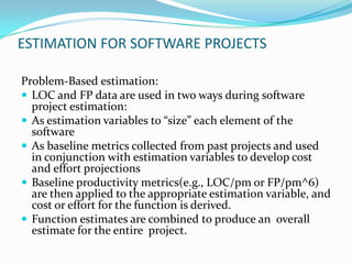 ESTIMATION FOR SOFTWARE PROJECTS

Problem-Based estimation:
 LOC and FP data are used in two ways during software
  project estimation:
 As estimation variables to “size” each element of the
  software
 As baseline metrics collected from past projects and used
  in conjunction with estimation variables to develop cost
  and effort projections
 Baseline productivity metrics(e.g., LOC/pm or FP/pm^6)
  are then applied to the appropriate estimation variable, and
  cost or effort for the function is derived.
 Function estimates are combined to produce an overall
  estimate for the entire project.
 