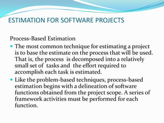 ESTIMATION FOR SOFTWARE PROJECTS

Process-Based Estimation
 The most common technique for estimating a project
  is to base the estimate on the process that will be used.
  That is, the process is decomposed into a relatively
  small set of tasks and the effort required to
  accomplish each task is estimated.
 Like the problem-based techniques, process-based
  estimation begins with a delineation of software
  functions obtained from the project scope. A series of
  framework activities must be performed for each
  function.
 