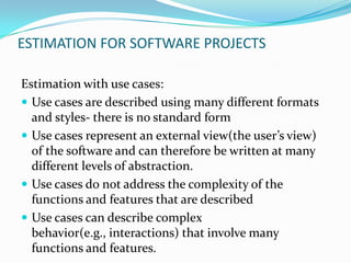 ESTIMATION FOR SOFTWARE PROJECTS

Estimation with use cases:
 Use cases are described using many different formats
  and styles- there is no standard form
 Use cases represent an external view(the user’s view)
  of the software and can therefore be written at many
  different levels of abstraction.
 Use cases do not address the complexity of the
  functions and features that are described
 Use cases can describe complex
  behavior(e.g., interactions) that involve many
  functions and features.
 