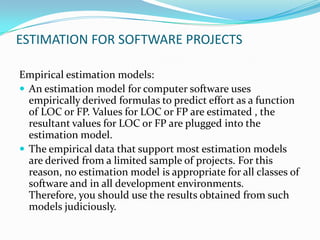 ESTIMATION FOR SOFTWARE PROJECTS

Empirical estimation models:
 An estimation model for computer software uses
  empirically derived formulas to predict effort as a function
  of LOC or FP. Values for LOC or FP are estimated , the
  resultant values for LOC or FP are plugged into the
  estimation model.
 The empirical data that support most estimation models
  are derived from a limited sample of projects. For this
  reason, no estimation model is appropriate for all classes of
  software and in all development environments.
  Therefore, you should use the results obtained from such
  models judiciously.
 