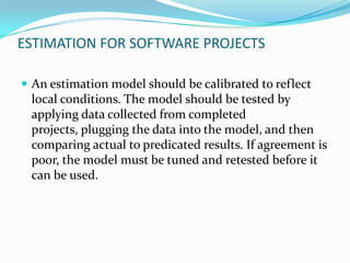ESTIMATION FOR SOFTWARE PROJECTS

 An estimation model should be calibrated to reflect
 local conditions. The model should be tested by
 applying data collected from completed
 projects, plugging the data into the model, and then
 comparing actual to predicated results. If agreement is
 poor, the model must be tuned and retested before it
 can be used.
 