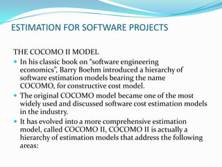 ESTIMATION FOR SOFTWARE PROJECTS

THE COCOMO II MODEL
 In his classic book on “software engineering
  economics”, Barry Boehm introduced a hierarchy of
  software estimation models bearing the name
  COCOMO, for constructive cost model.
 The original COCOMO model became one of the most
  widely used and discussed software cost estimation models
  in the industry.
 It has evolved into a more comprehensive estimation
  model, called COCOMO II, COCOMO II is actually a
  hierarchy of estimation models that address the following
  areas:
 