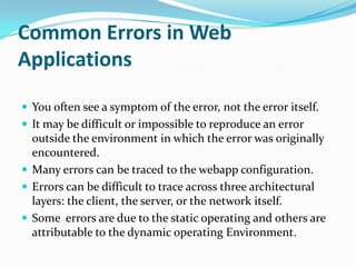 Common Errors in Web
Applications

 You often see a symptom of the error, not the error itself.
 It may be difficult or impossible to reproduce an error
  outside the environment in which the error was originally
  encountered.
 Many errors can be traced to the webapp configuration.
 Errors can be difficult to trace across three architectural
  layers: the client, the server, or the network itself.
 Some errors are due to the static operating and others are
  attributable to the dynamic operating Environment.
 
