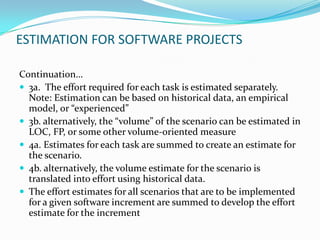ESTIMATION FOR SOFTWARE PROJECTS

Continuation…
 3a. The effort required for each task is estimated separately.
  Note: Estimation can be based on historical data, an empirical
  model, or “experienced”
 3b. alternatively, the “volume” of the scenario can be estimated in
  LOC, FP, or some other volume-oriented measure
 4a. Estimates for each task are summed to create an estimate for
  the scenario.
 4b. alternatively, the volume estimate for the scenario is
  translated into effort using historical data.
 The effort estimates for all scenarios that are to be implemented
  for a given software increment are summed to develop the effort
  estimate for the increment
 