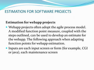 ESTIMATION FOR SOFTWARE PROJECTS

Estimation for webapp projects
 Webapp projects often adopt the agile process model.
  A modified function point measure, coupled with the
  steps outlined, can be used to develop an estimate for
  the webapp. The following approach when adapting
  function points for webapp estimation.
 Inputs are each input screen or form (for example, CGI
  or java), each maintenance screen
 