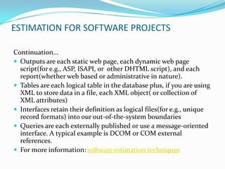 ESTIMATION FOR SOFTWARE PROJECTS

Continuation…
 Outputs are each static web page, each dynamic web page
  script(for e.g., ASP, ISAPI, or other DHTML script), and each
  report(whether web based or administrative in nature).
 Tables are each logical table in the database plus, if you are using
  XML to store data in a file, each XML object( or collection of
  XML attributes)
 Interfaces retain their definition as logical files(for e.g., unique
  record formats) into our out-of-the-system boundaries
 Queries are each externally published or use a message-oriented
  interface. A typical example is DCOM or COM external
  references.
 For more information: software estimation techniques
 