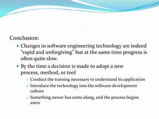 Conclusion:
   Changes in software engineering technology are indeed
    “rapid and unforgiving” but at the same time progress is
    often quite slow.
   By the time a decision is made to adopt a new
    process, method, or tool
         Conduct the training necessary to understand its application
         Introduce the technology into the software development
          culture
         Something newer has come along, and the process begins
          anew
 