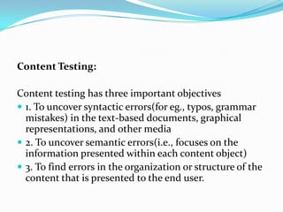 Content Testing:

Content testing has three important objectives
 1. To uncover syntactic errors(for eg., typos, grammar
  mistakes) in the text-based documents, graphical
  representations, and other media
 2. To uncover semantic errors(i.e., focuses on the
  information presented within each content object)
 3. To find errors in the organization or structure of the
  content that is presented to the end user.
 