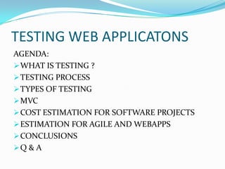 TESTING WEB APPLICATONS
AGENDA:
 WHAT IS TESTING ?
 TESTING PROCESS
 TYPES OF TESTING
 MVC
 COST ESTIMATION FOR SOFTWARE PROJECTS
 ESTIMATION FOR AGILE AND WEBAPPS
 CONCLUSIONS
Q & A
 
