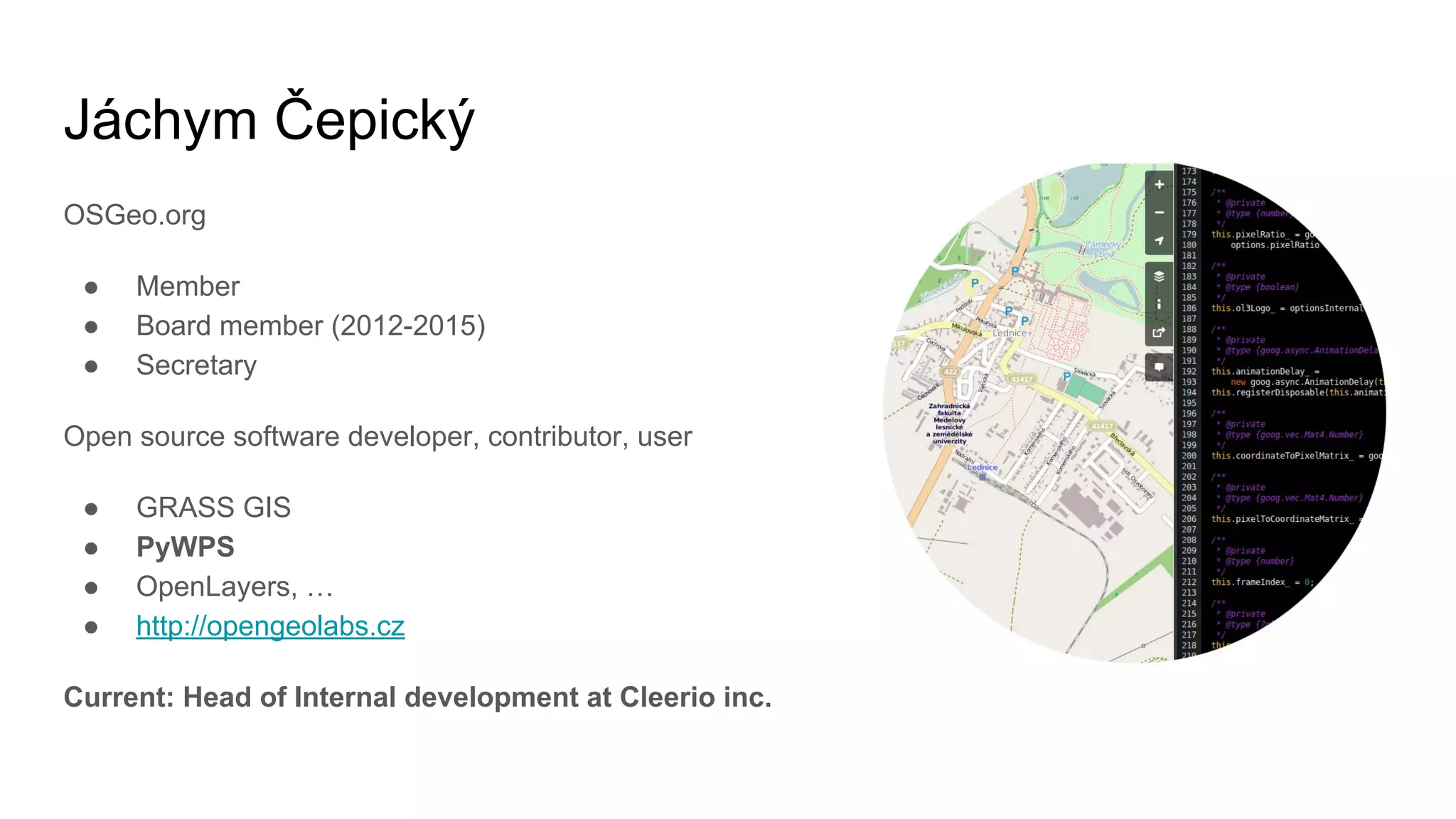 Jáchym Čepický
OSGeo.org
● Member
● Board member (2012-2015)
● Secretary
Open source software developer, contributor, user
● GRASS GIS
● PyWPS
● OpenLayers, …
● http://opengeolabs.cz
Current: Head of Internal development at Cleerio inc.
 
