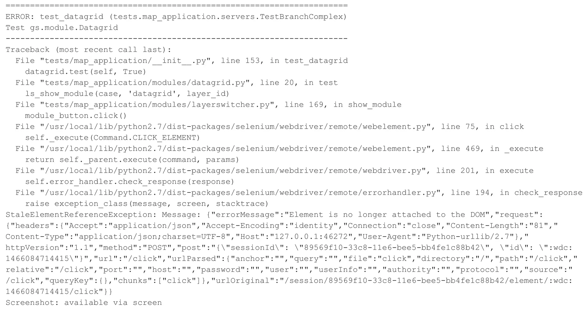 ======================================================================
ERROR: test_datagrid (tests.map_application.servers.TestBranchComplex)
Test gs.module.Datagrid
----------------------------------------------------------------------
Traceback (most recent call last):
File "tests/map_application/__init__.py", line 153, in test_datagrid
datagrid.test(self, True)
File "tests/map_application/modules/datagrid.py", line 20, in test
ls_show_module(case, 'datagrid', layer_id)
File "tests/map_application/modules/layerswitcher.py", line 169, in show_module
module_button.click()
File "/usr/local/lib/python2.7/dist-packages/selenium/webdriver/remote/webelement.py", line 75, in click
self._execute(Command.CLICK_ELEMENT)
File "/usr/local/lib/python2.7/dist-packages/selenium/webdriver/remote/webelement.py", line 469, in _execute
return self._parent.execute(command, params)
File "/usr/local/lib/python2.7/dist-packages/selenium/webdriver/remote/webdriver.py", line 201, in execute
self.error_handler.check_response(response)
File "/usr/local/lib/python2.7/dist-packages/selenium/webdriver/remote/errorhandler.py", line 194, in check_response
raise exception_class(message, screen, stacktrace)
StaleElementReferenceException: Message: {"errorMessage":"Element is no longer attached to the DOM","request":
{"headers":{"Accept":"application/json","Accept-Encoding":"identity","Connection":"close","Content-Length":"81","
Content-Type":"application/json;charset=UTF-8","Host":"127.0.0.1:46272","User-Agent":"Python-urllib/2.7"},"
httpVersion":"1.1","method":"POST","post":"{"sessionId": "89569f10-33c8-11e6-bee5-bb4fe1c88b42", "id": ":wdc:
1466084714415"}","url":"/click","urlParsed":{"anchor":"","query":"","file":"click","directory":"/","path":"/click","
relative":"/click","port":"","host":"","password":"","user":"","userInfo":"","authority":"","protocol":"","source":"
/click","queryKey":{},"chunks":["click"]},"urlOriginal":"/session/89569f10-33c8-11e6-bee5-bb4fe1c88b42/element/:wdc:
1466084714415/click"}}
Screenshot: available via screen
 