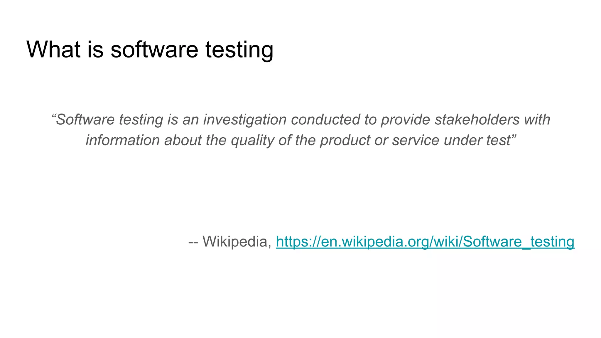 What is software testing
“Software testing is an investigation conducted to provide stakeholders with
information about the quality of the product or service under test”
-- Wikipedia, https://en.wikipedia.org/wiki/Software_testing
 