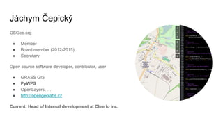 Jáchym Čepický
OSGeo.org
● Member
● Board member (2012-2015)
● Secretary
Open source software developer, contributor, user
● GRASS GIS
● PyWPS
● OpenLayers, …
● http://opengeolabs.cz
Current: Head of Internal development at Cleerio inc.
 