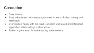 Conclusion
● Easy to setup
● Easy to implement with new programmers in team - Python is easy and
makes fun!
● Everybody is happy with the result - shipping well tested and integrated
application with less bugs makes sense
● Python is great even for web mapping software tests.
 