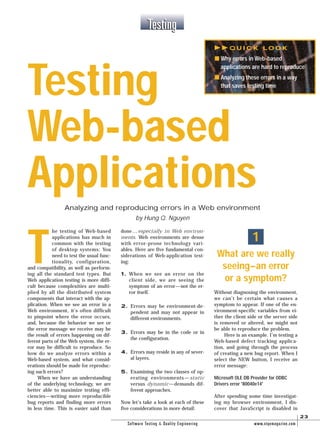 T
he testing of Web-based
applications has much in
common with the testing
of desktop systems: You
need to test the usual func-
tionality, configuration,
and compatibility, as well as perform-
ing all the standard test types. But
Web application testing is more diffi-
cult because complexities are multi-
plied by all the distributed system
components that interact with the ap-
plication. When we see an error in a
Web environment, it’s often difficult
to pinpoint where the error occurs,
and, because the behavior we see or
the error message we receive may be
the result of errors happening on dif-
ferent parts of the Web system, the er-
ror may be difficult to reproduce. So
how do we analyze errors within a
Web-based system, and what consid-
erations should be made for reproduc-
ing such errors?
When we have an understanding
of the underlying technology, we are
better able to maximize testing effi-
ciencies—writing more reproducible
bug reports and finding more errors
in less time. This is easier said than
done…especially in Web environ-
ments. Web environments are dense
with error-prone technology vari-
ables. Here are five fundamental con-
siderations of Web-application test-
ing:
1. When we see an error on the
client side, we are seeing the
symptom of an error—not the er-
ror itself.
2. Errors may be environment-de-
pendent and may not appear in
different environments.
3. Errors may be in the code or in
the configuration.
4. Errors may reside in any of sever-
al layers.
5. Examining the two classes of op-
erating environments—static
versus dynamic—demands dif-
ferent approaches.
Now let’s take a look at each of these
five considerations in more detail:
What are we really
seeing–an error
or a symptom?
Without diagnosing the environment,
we can’t be certain what causes a
symptom to appear. If one of the en-
vironment-specific variables from ei-
ther the client side or the server side
is removed or altered, we might not
be able to reproduce the problem.
Here is an example. I’m testing a
Web-based defect tracking applica-
tion, and going through the process
of creating a new bug report. When I
select the NEW button, I receive an
error message:
Microsoft OLE DB Provider for ODBC
Drivers error '80040e14'
After spending some time investigat-
ing my browser environment, I dis-
cover that JavaScript is disabled in
1
May/June 2000 Software Testing & Quality Engineering www.stqemagazine.com
23
TestingTesting
Testing
Web-based
Applications
Analyzing and reproducing errors in a Web environment
by Hung Q. Nguyen
Q U I C K L O O K
s Why errors in Web-based
applications are hard to reproduce
s Analyzing these errors in a way
that saves testing time
 