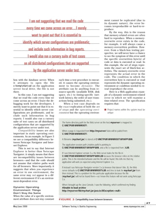 May/June 2000 Software Testing & Quality Engineering www.stqemagazine.com
27
box with the database server. When
it attempts to open the file
c:tempchart.val on the application
server local drive, the file is not
there.
In this case, I am not suggesting
that we read the code every time we
come across an error; I leave the de-
bugging work for the developers. I
merely want to point out that it is es-
sential to identify which server con-
figurations are problematic, and in-
clude such information in bug
reports. I would also run a cursory
suite of test cases on all distributed
configurations that are supported by
the application server under test.
Compatibility issues are also
important in static operating envi-
ronments. As an example, in Figure 3
we see a compatibility difference be-
tween Netscape Navigator and Inter-
net Explorer.
This is not to say that Internet
Explorer is better than Netscape
Navigator; it simply means that there
are incompatibility issues between
browsers—and that the code should
not assume that relative paths work
for all browsers. More importantly, it
suggests that when you experience
an error in one environment, the
same error may not appear in a dif-
ferent environment if it’s an environ-
ment-dependent error.
Dynamic Operating
Environment: Things
Don’t Stay the Same
When the value of a specific environ-
ment attribute does not stay constant
each time a test procedure is execut-
ed, it causes the operating environ-
ment to become dynamic. The
attribute can be anything from re-
source-specific (available RAM, disk
space, etc.) to timing-specific (net-
work latency, the order of user trans-
actions being submitted, etc.).
When a test case depends on
the exact replication of both the set
of steps and the operating envi-
ronment but the operating environ-
ment cannot be replicated (due to
its dynamic nature), the error be-
comes irreproducible or hard-to-re-
produce.
By the way, this is the reason
that memory-related errors are often
hard to reproduce. When a memory-
overwrite error exists in the code,
for example, it will always cause a
memory-overwritten problem. How-
ever, from a black-box testing per-
spective, we will never have a chance
to see the symptom of this error until
the specific overwritten byte(s) of
code or data is executed or read. In
this example, the set of steps repre-
sents the exact set of black-box ac-
tivities. The memory-overwrite error
represents the actual error in the
code. The condition in which the
overwritten byte is executed or read
represents the dynamic operating en-
vironment or condition needed to re-
veal (reproduce) the error.
Here is a Web application exam-
ple of a dynamic environment-related
error in which we will examine a
time-related error. The specification
requires that:
s Project names within the system must be
unique
FIGURE 3 Compatibility issue between browsers
The home directory path for the Web server on the host myserver is mapped to:
C:INETPUBWWWROOT
When a page is requested from http://myserver/ data will be pulled from:
C:INETPUBWWWROOT
A filename (mychart.jar) is stored at C:INETPUBWWWROOTMYAPPBIN.
The application session path (relative path) is pointing to
C:INETPUBWWWROOTMYAPPBIN, and a file is requested from .LIB.
If I use Internet Explorer version 3.x, the Web server looks for the file in
C:INETPUBWWWROOTMYAPPBINLIB because the browser relies on the relative
paths. This is the intended behavior and the file will be found; this tells me that my
application will work as expected using Internet Explorer 3.x.
If instead I use Netscape Navigator version 3.x (a browser that doesn’t like .), the Web
server defaults to C:INETPUBWWWROOTLIB and tries to look for mychart.jar from
there instead. This is a problem for this particular application because the file
(mychart.jar) will not be found there—so I know this feature will not work using Netscape
3.x.
When I brought up the Java Console, I saw the following, which confirmed my finding:
#Unable to load archive
http://myserver/lib/mychart.jar:java.io.IOException:<null>
I am not suggesting that we read the code
every time we come across an error...I merely
want to point out that it is essential to
identify which server configurations are problematic,
and include such information in bug reports.
I would also run a cursory suite of test cases
on all distributed configurations that are supported
by the application server under test.
 