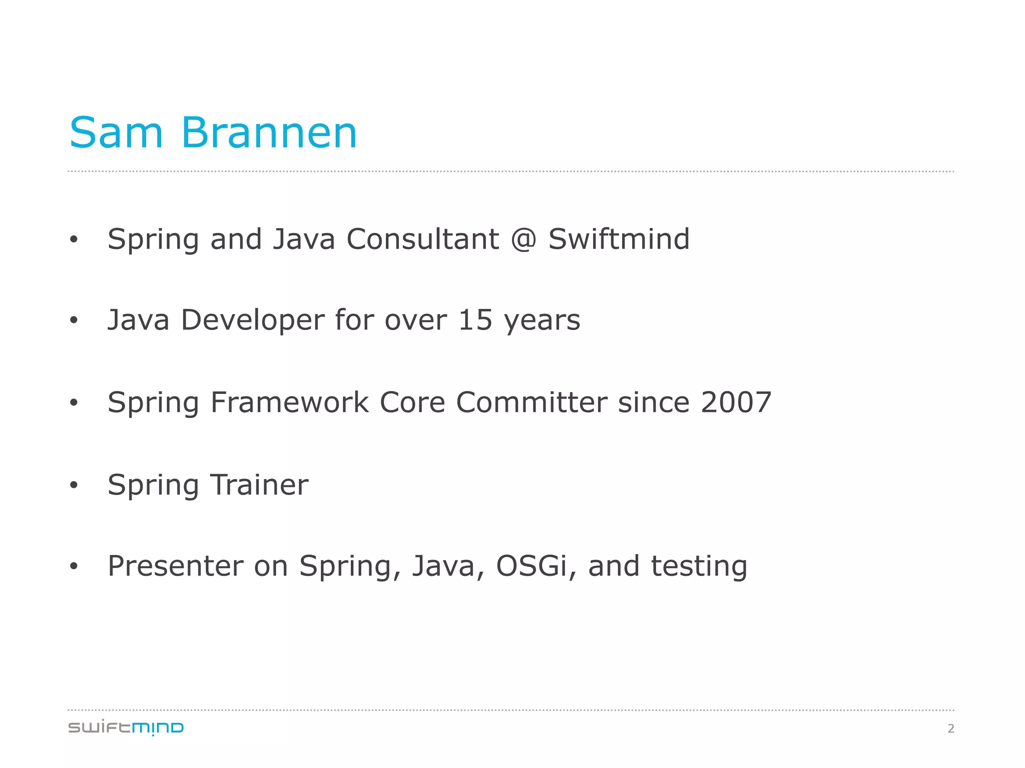 2
Sam Brannen
•  Spring and Java Consultant @ Swiftmind
•  Java Developer for over 15 years
•  Spring Framework Core Committer since 2007
•  Spring Trainer
•  Presenter on Spring, Java, OSGi, and testing
 