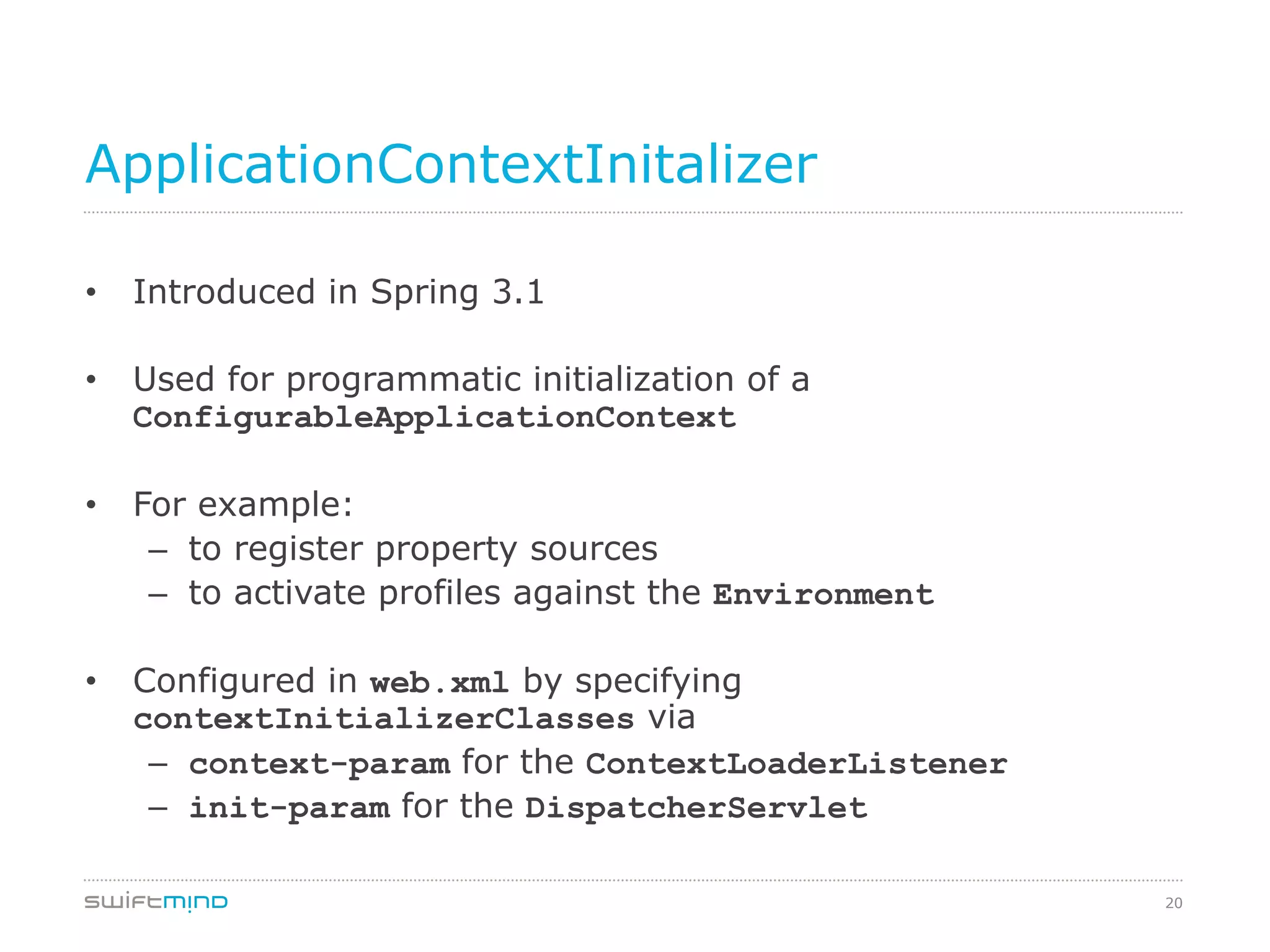 20
ApplicationContextInitalizer
•  Introduced in Spring 3.1
•  Used for programmatic initialization of a
ConfigurableApplicationContext
•  For example:
–  to register property sources
–  to activate profiles against the Environment
•  Configured in web.xml by specifying
contextInitializerClasses via
–  context-param for the ContextLoaderListener
–  init-param for the DispatcherServlet
 