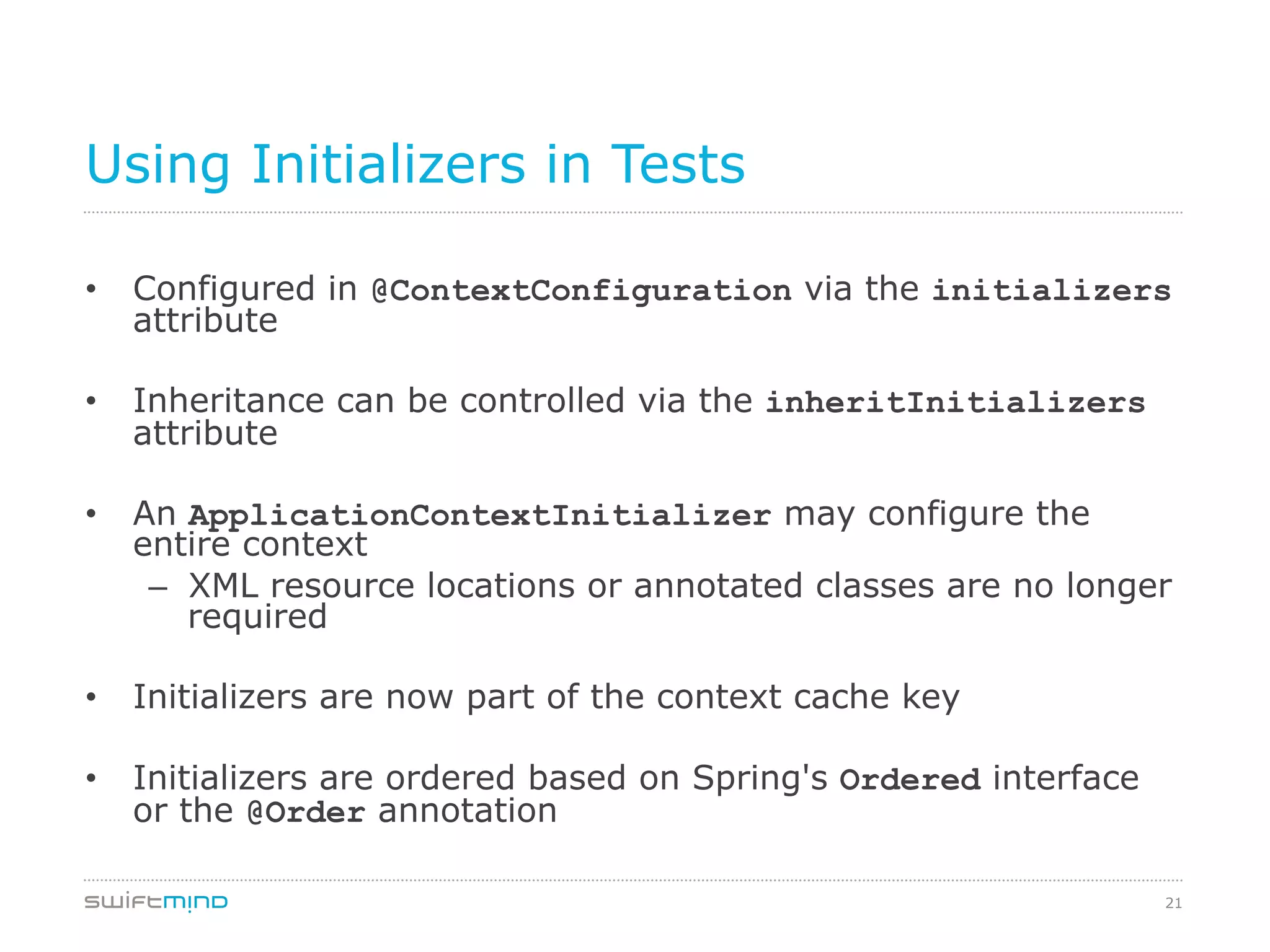 21
Using Initializers in Tests
•  Configured in @ContextConfiguration via the initializers
attribute
•  Inheritance can be controlled via the inheritInitializers
attribute
•  An ApplicationContextInitializer may configure the
entire context
–  XML resource locations or annotated classes are no longer
required
•  Initializers are now part of the context cache key
•  Initializers are ordered based on Spring's Ordered interface
or the @Order annotation
 