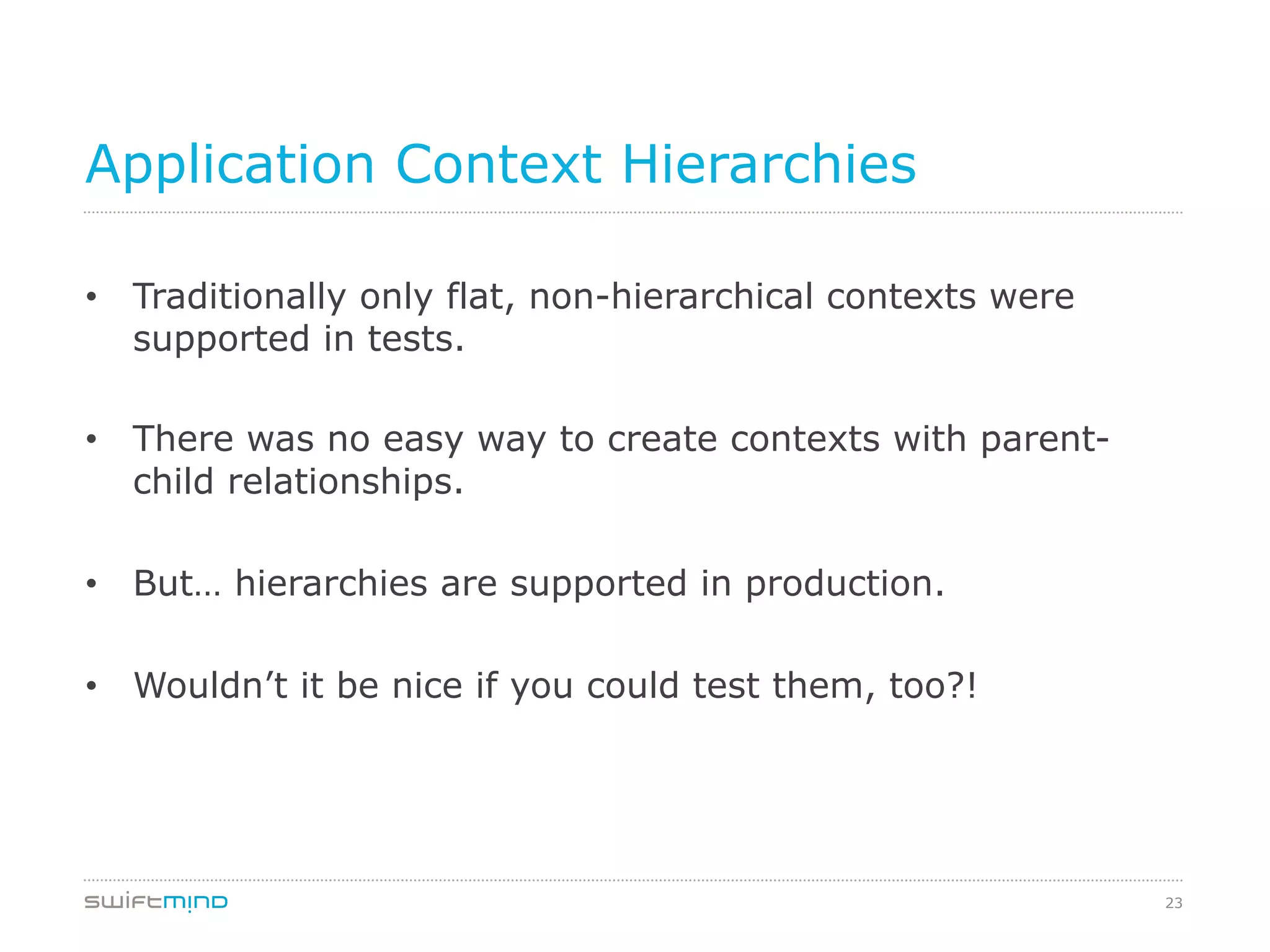 23
Application Context Hierarchies
•  Traditionally only flat, non-hierarchical contexts were
supported in tests.
•  There was no easy way to create contexts with parent-
child relationships.
•  But… hierarchies are supported in production.
•  Wouldn’t it be nice if you could test them, too?!
 
