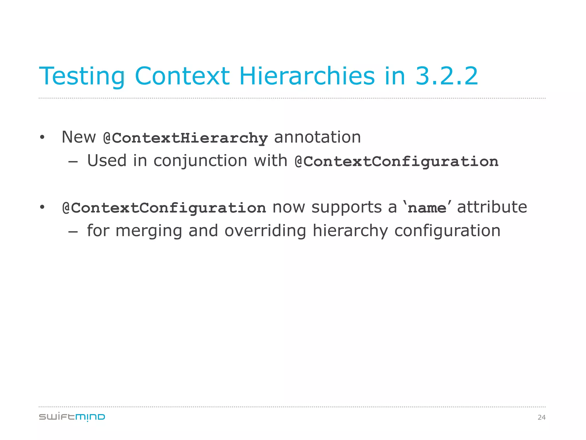 24
Testing Context Hierarchies in 3.2.2
•  New @ContextHierarchy annotation
–  Used in conjunction with @ContextConfiguration
•  @ContextConfiguration now supports a ‘name’ attribute
–  for merging and overriding hierarchy configuration
 
