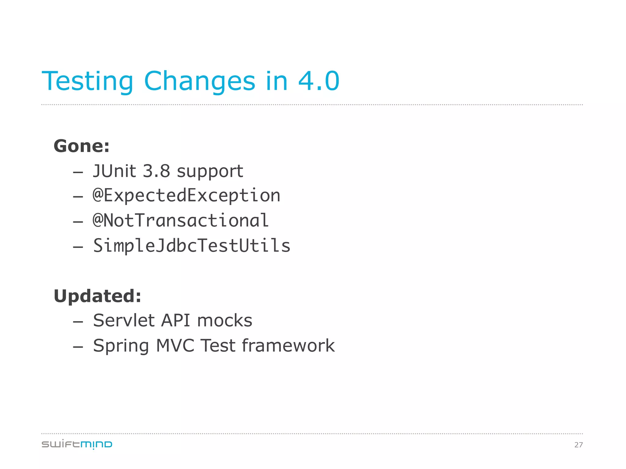 27
Testing Changes in 4.0
Gone:
–  JUnit 3.8 support
–  @ExpectedException	

–  @NotTransactional	
–  SimpleJdbcTestUtils	
	
Updated:
–  Servlet API mocks
–  Spring MVC Test framework
 