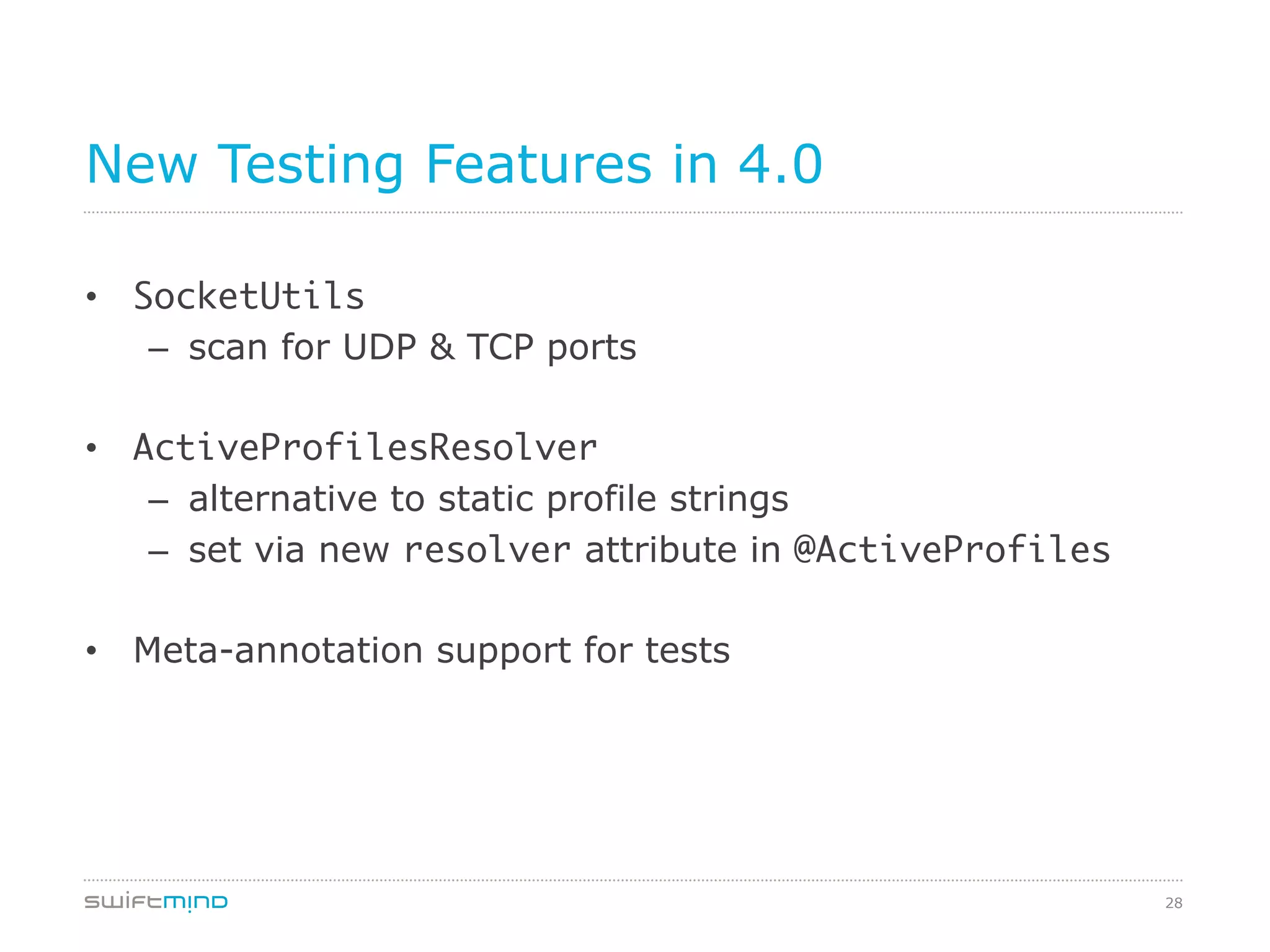 28
New Testing Features in 4.0
•  SocketUtils	
–  scan for UDP & TCP ports
	
•  ActiveProfilesResolver	
–  alternative to static profile strings
–  set via new resolver attribute in @ActiveProfiles
•  Meta-annotation support for tests
 