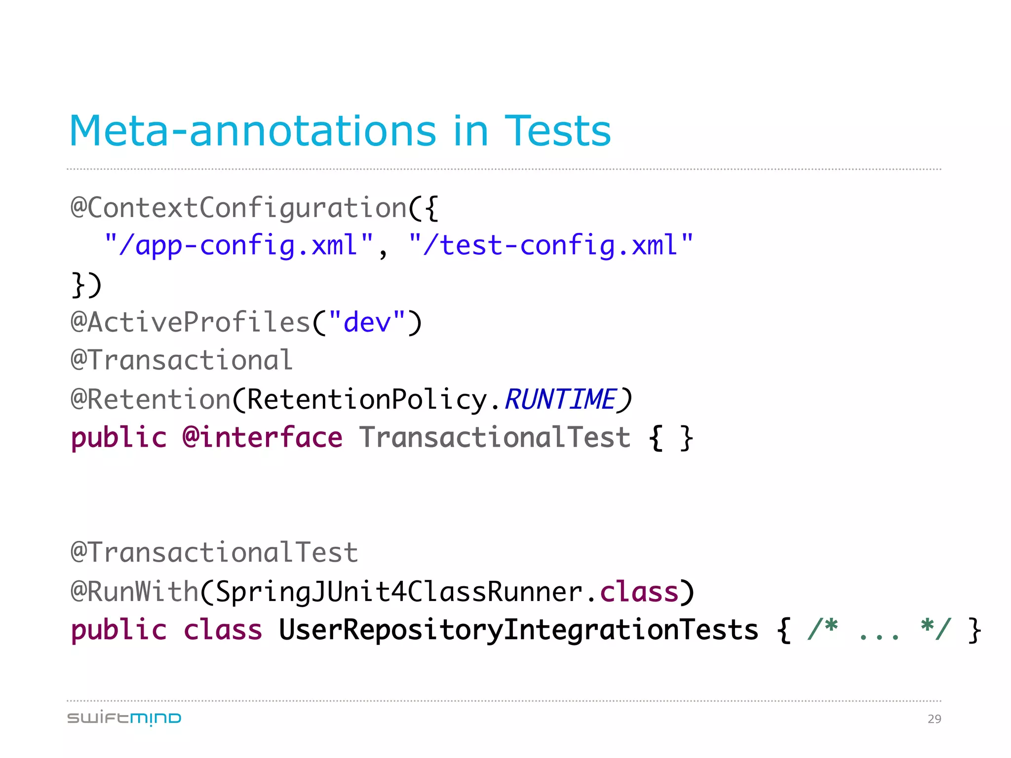 29
Meta-annotations in Tests
@ContextConfiguration({	
"/app-config.xml", "/test-config.xml"	
})	
@ActiveProfiles("dev")	
@Transactional	
@Retention(RetentionPolicy.RUNTIME)	
public @interface TransactionalTest { }	
	
	
@TransactionalTest	
@RunWith(SpringJUnit4ClassRunner.class)	
public class UserRepositoryIntegrationTests { /* ... */ }	
 