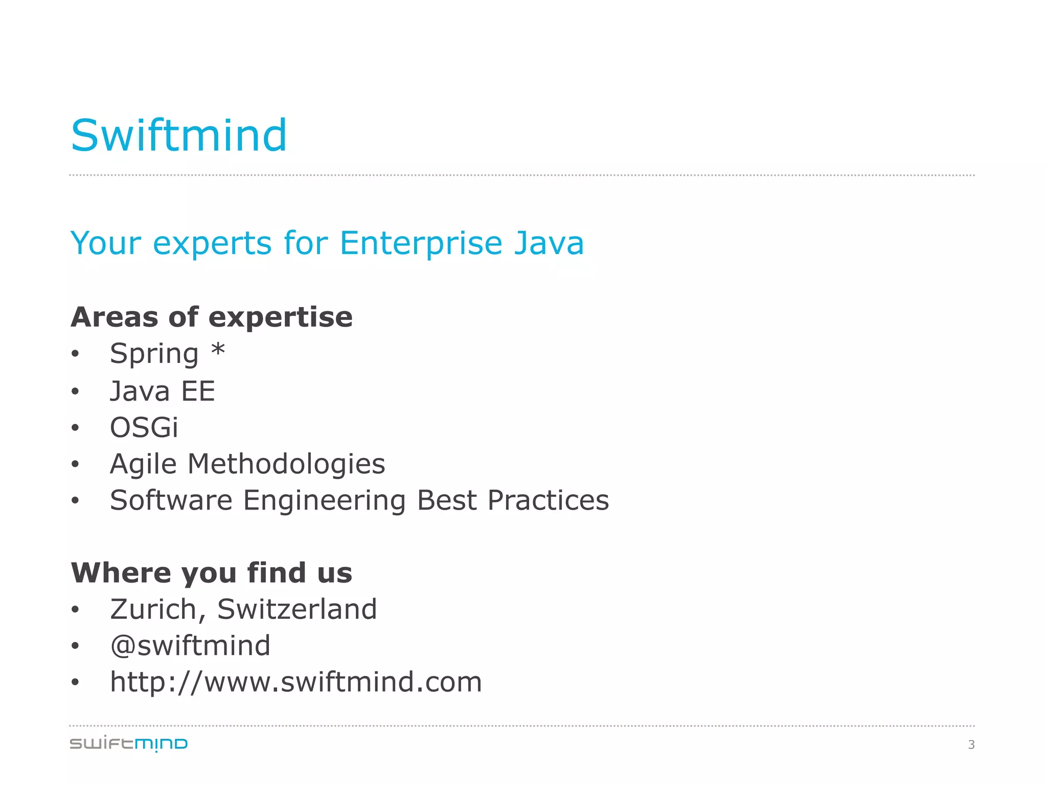 3
Swiftmind
Your experts for Enterprise Java
Areas of expertise
•  Spring *
•  Java EE
•  OSGi
•  Agile Methodologies
•  Software Engineering Best Practices
Where you find us
•  Zurich, Switzerland
•  @swiftmind
•  http://www.swiftmind.com
 