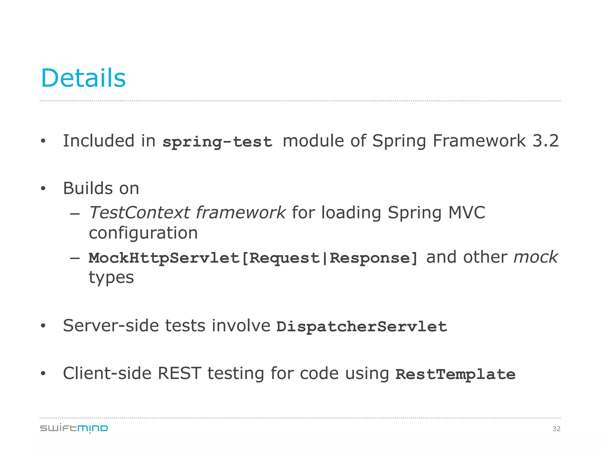 32
Details
•  Included in spring-test module of Spring Framework 3.2
•  Builds on
–  TestContext framework for loading Spring MVC
configuration
–  MockHttpServlet[Request|Response] and other mock
types
•  Server-side tests involve DispatcherServlet
•  Client-side REST testing for code using RestTemplate
 