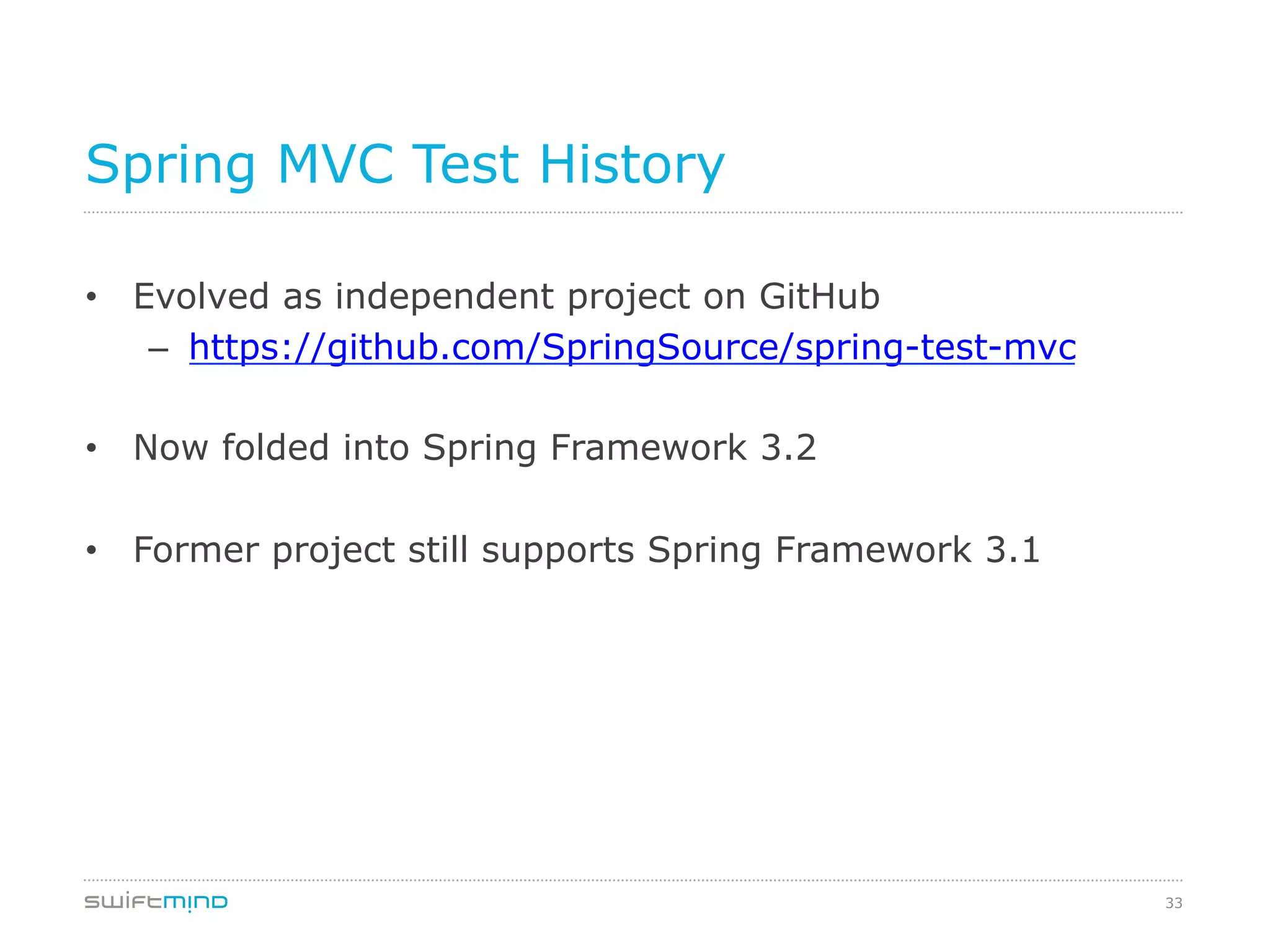 33
Spring MVC Test History
•  Evolved as independent project on GitHub
–  https://github.com/SpringSource/spring-test-mvc
•  Now folded into Spring Framework 3.2
•  Former project still supports Spring Framework 3.1
 