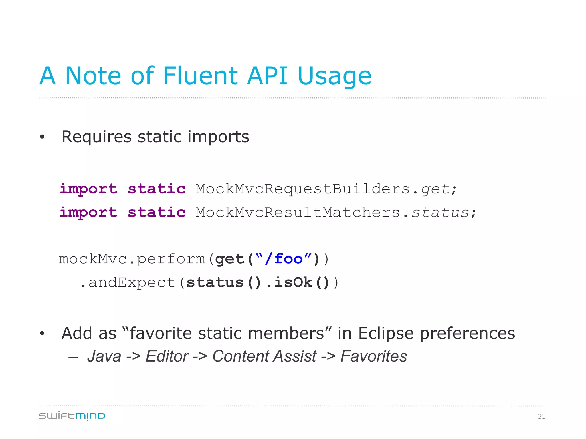 35
A Note of Fluent API Usage
•  Requires static imports
	
import static MockMvcRequestBuilders.get;	
import static MockMvcResultMatchers.status;	
mockMvc.perform(get(“/foo”))
.andExpect(status().isOk())	
•  Add as “favorite static members” in Eclipse preferences
–  Java -> Editor -> Content Assist -> Favorites	
 