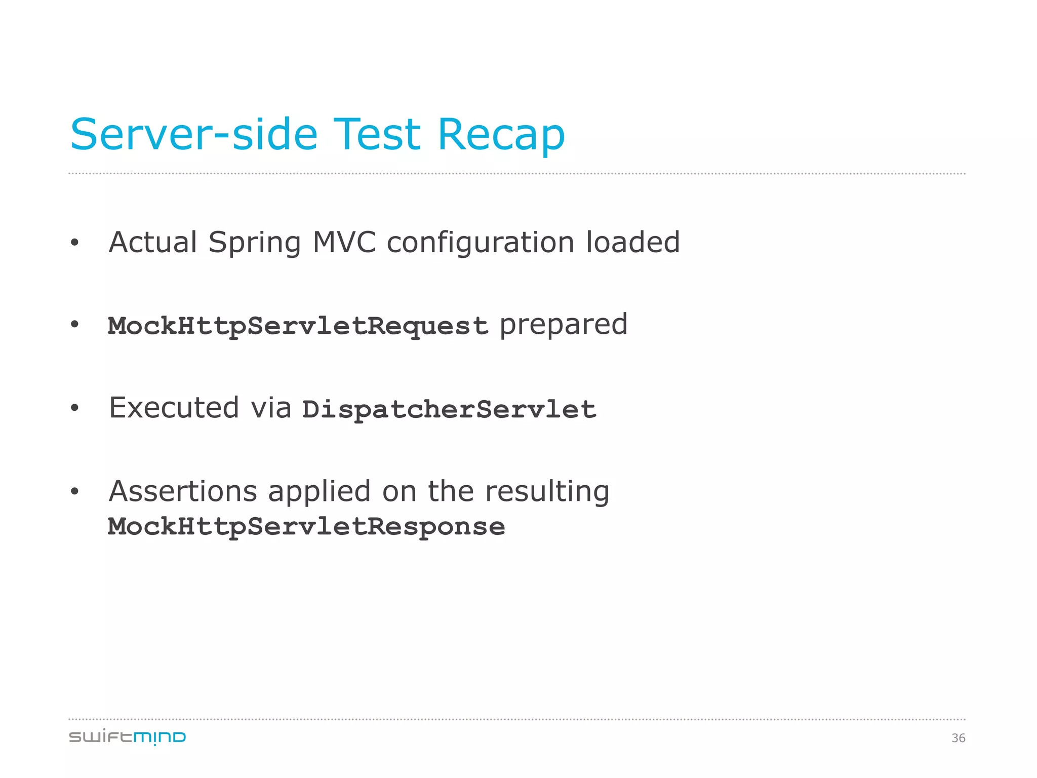 36
Server-side Test Recap
•  Actual Spring MVC configuration loaded
•  MockHttpServletRequest prepared
•  Executed via DispatcherServlet
•  Assertions applied on the resulting
MockHttpServletResponse
 