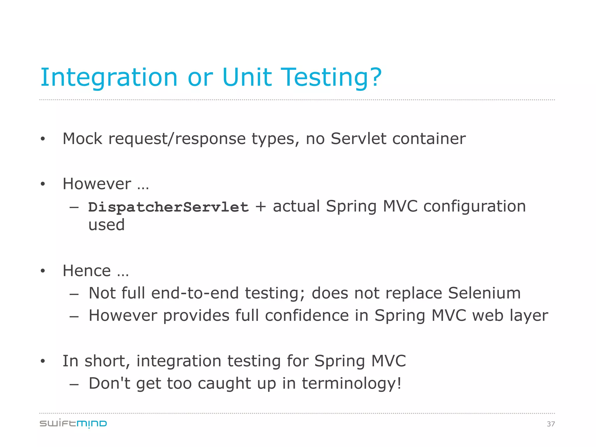 37
Integration or Unit Testing?
•  Mock request/response types, no Servlet container
•  However …
–  DispatcherServlet + actual Spring MVC configuration
used
•  Hence …
–  Not full end-to-end testing; does not replace Selenium
–  However provides full confidence in Spring MVC web layer
•  In short, integration testing for Spring MVC
–  Don't get too caught up in terminology!
 