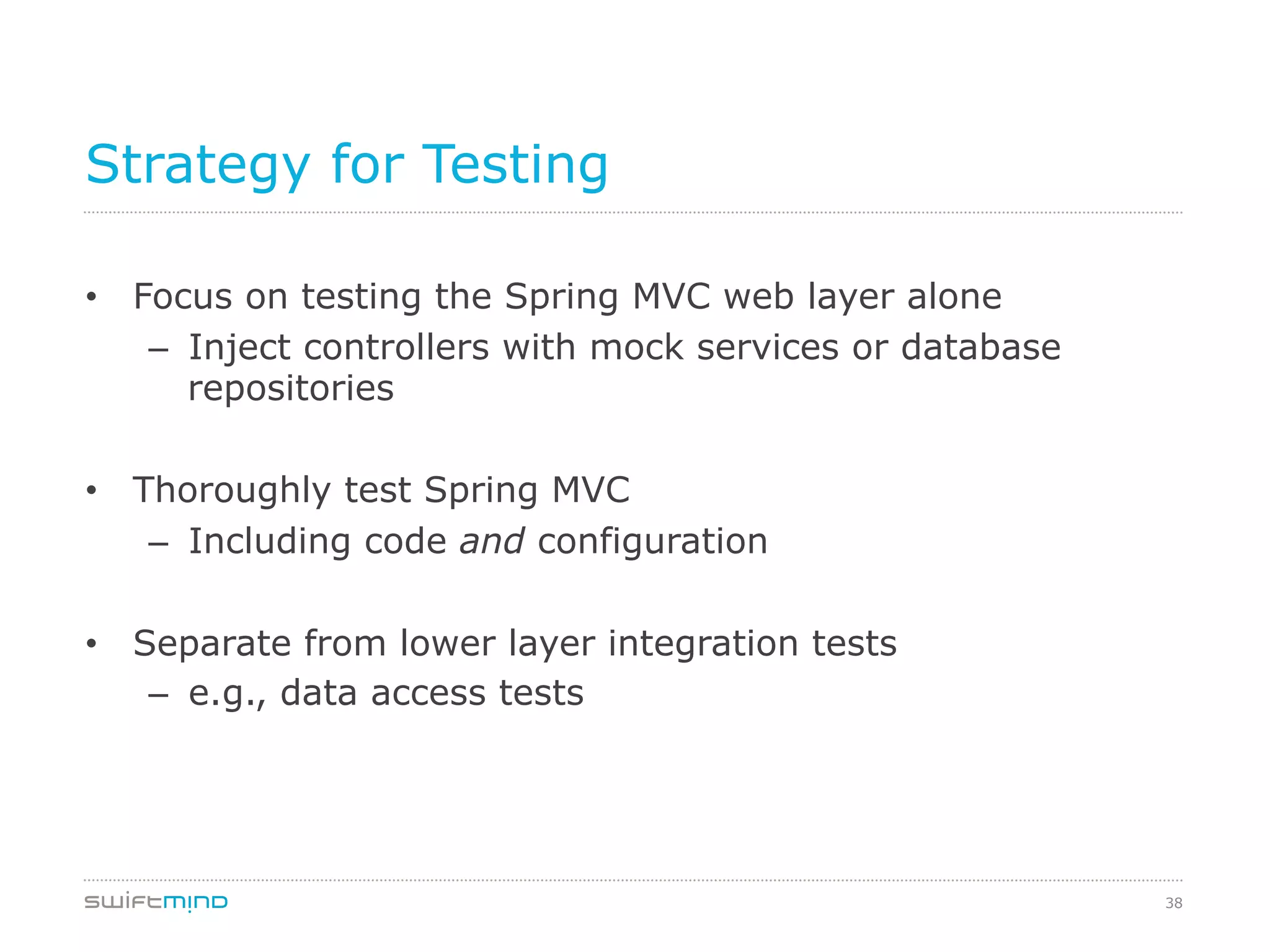 38
Strategy for Testing
•  Focus on testing the Spring MVC web layer alone
–  Inject controllers with mock services or database
repositories
•  Thoroughly test Spring MVC
–  Including code and configuration
•  Separate from lower layer integration tests
–  e.g., data access tests
 