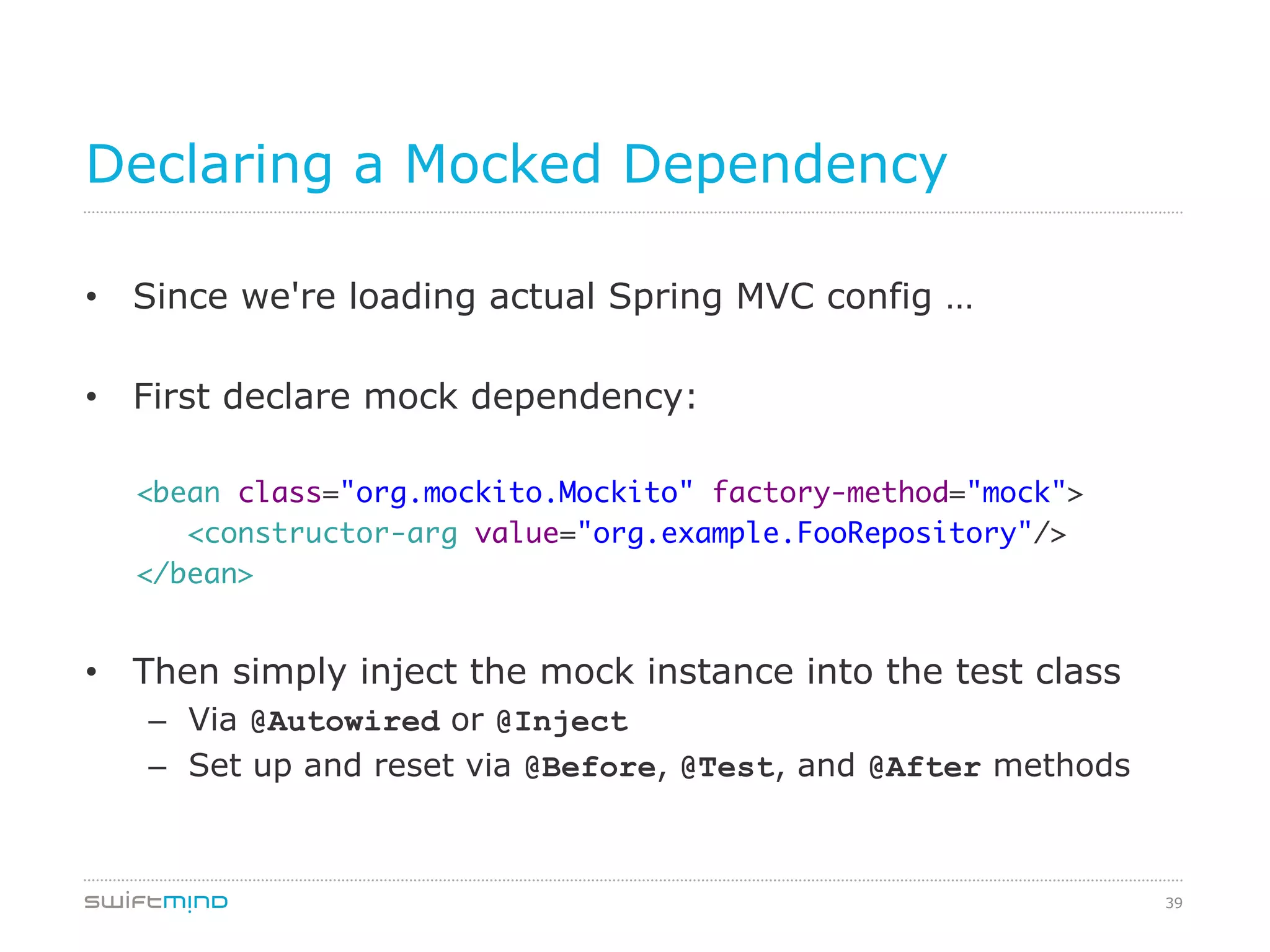 39
Declaring a Mocked Dependency
•  Since we're loading actual Spring MVC config …
•  First declare mock dependency:
	
<bean class="org.mockito.Mockito" factory-method="mock">	
<constructor-arg value="org.example.FooRepository"/>	
</bean> 	
•  Then simply inject the mock instance into the test class
–  Via @Autowired or @Inject
–  Set up and reset via @Before, @Test, and @After methods
 