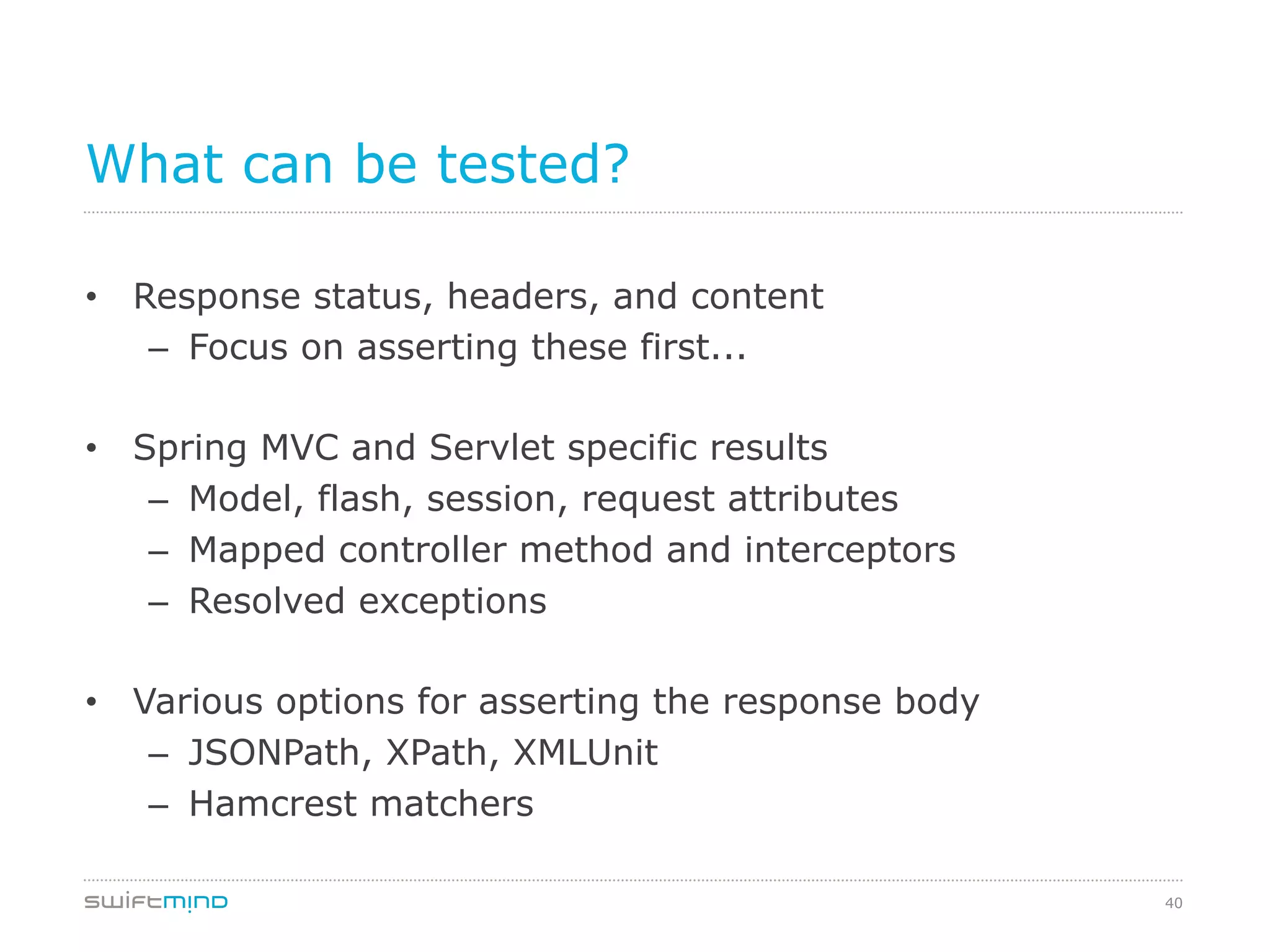 40
What can be tested?
•  Response status, headers, and content
–  Focus on asserting these first...
•  Spring MVC and Servlet specific results
–  Model, flash, session, request attributes
–  Mapped controller method and interceptors
–  Resolved exceptions
•  Various options for asserting the response body
–  JSONPath, XPath, XMLUnit
–  Hamcrest matchers
 